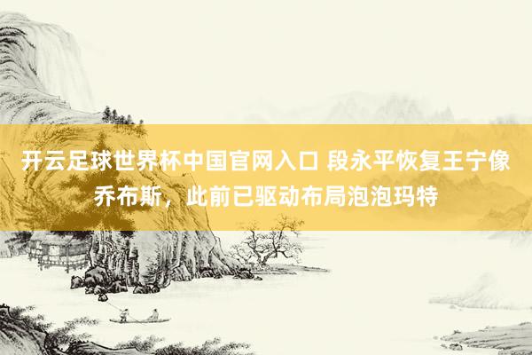 開云足球世界杯中國(guó)官網(wǎng)入口 段永平恢復(fù)王寧像喬布斯,此前已驅(qū)動(dòng)布局泡泡瑪特