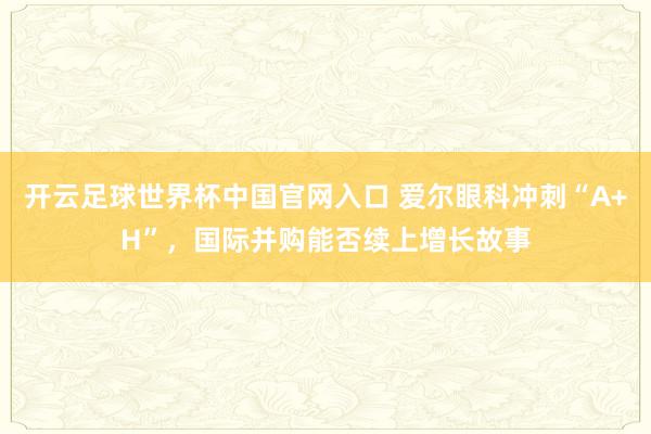 開云足球世界杯中國官網入口 愛爾眼科沖刺“A+H”,國際并購能否續上增長故事
