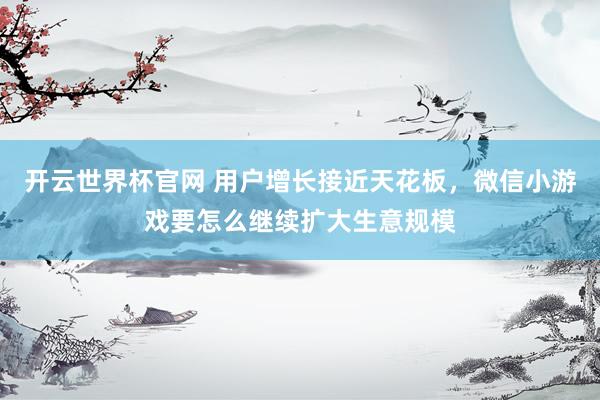 開云世界杯官網 用戶增長接近天花板,微信小游戲要怎么繼續擴大生意規模