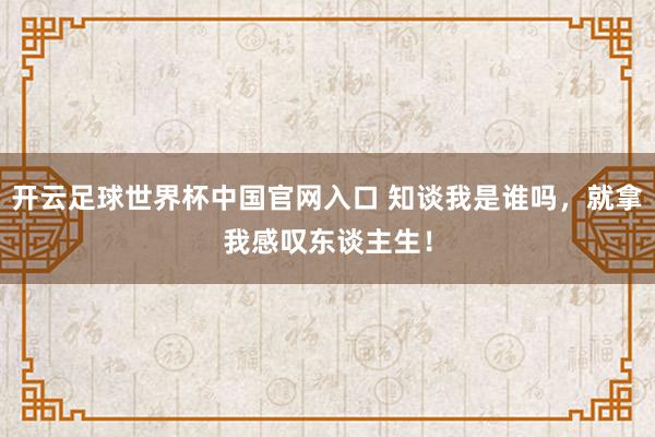 開云足球世界杯中國官網(wǎng)入口 知談我是誰嗎，就拿我感嘆東談主生！