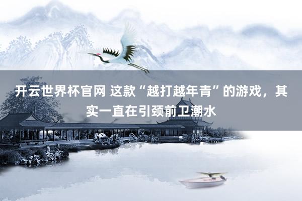 開云世界杯官網(wǎng) 這款“越打越年青”的游戲，其實(shí)一直在引頸前衛(wèi)潮水