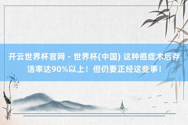 開云世界杯官網 - 世界杯(中國) 這種癌癥術后存活率達90%以上!但仍要正經這些事!