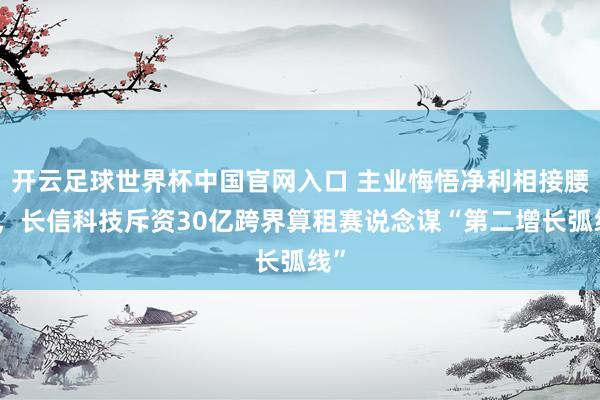 開云足球世界杯中國官網(wǎng)入口 主業(yè)悔悟凈利相接腰斬，長信科技斥資30億跨界算租賽說念謀“第二增長弧線”