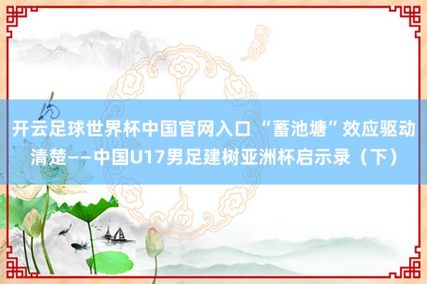 開(kāi)云足球世界杯中國(guó)官網(wǎng)入口 “蓄池塘”效應(yīng)驅(qū)動(dòng)清楚——中國(guó)U17男足建樹(shù)亞洲杯啟示錄（下）