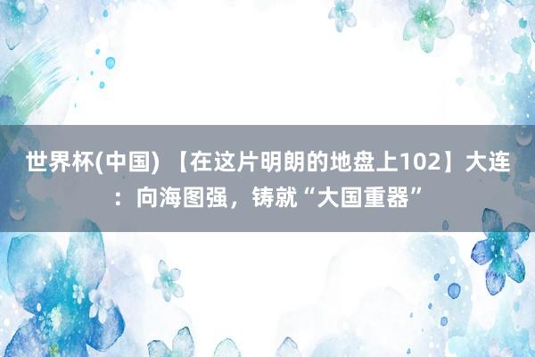 世界杯(中國) 【在這片明朗的地盤上102】大連：向海圖強(qiáng)，鑄就“大國重器”