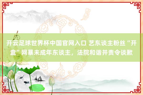 開云足球世界杯中國官網入口 藝東談主粉絲“開盒”網暴未成年東談主，法院和諧并責令談歉