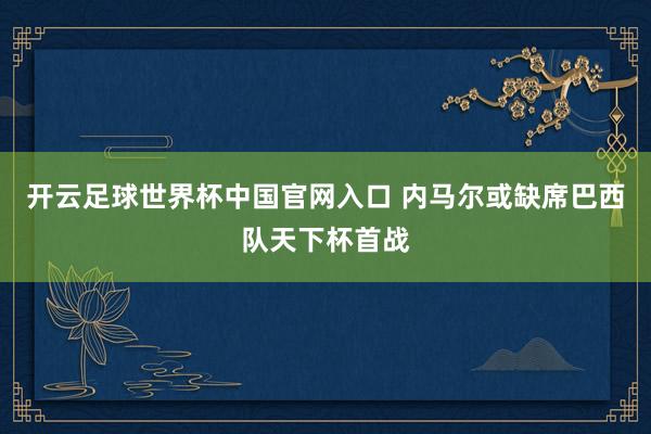 開云足球世界杯中國官網(wǎng)入口 內(nèi)馬爾或缺席巴西隊(duì)天下杯首戰(zhàn)