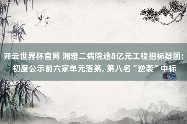 開云世界杯官網(wǎng) 湘雅二病院逾8億元工程招標(biāo)疑團: 初度公示前六家單元落第， 第八名“逆襲”中標(biāo)