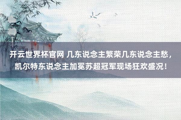 開云世界杯官網(wǎng) 幾東說念主繁榮幾東說念主愁，凱爾特東說念主加冕蘇超冠軍現(xiàn)場狂歡盛況！