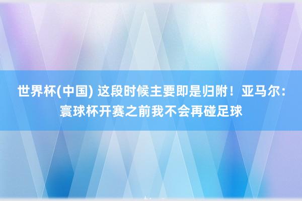 世界杯(中國) 這段時(shí)候主要即是歸附！亞馬爾：寰球杯開賽之前我不會(huì)再碰足球