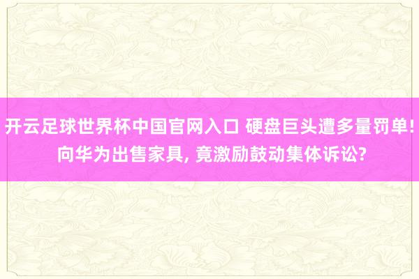 開云足球世界杯中國官網入口 硬盤巨頭遭多量罰單! 向華為出售家具, 竟激勵鼓動集體訴訟?