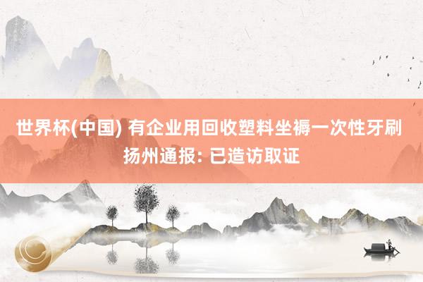 世界杯(中國) 有企業用回收塑料坐褥一次性牙刷 揚州通報: 已造訪取證