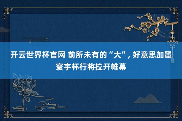 開(kāi)云世界杯官網(wǎng) 前所未有的“大”, 好意思加墨寰