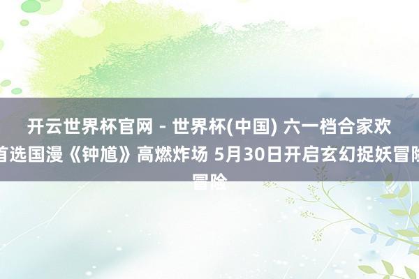 開云世界杯官網 - 世界杯(中國) 六一檔合家歡首選國漫《鐘馗》高燃炸場 5月30日開啟玄幻捉妖冒險