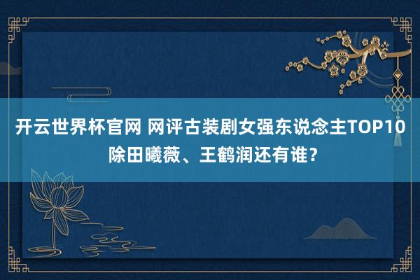 開云世界杯官網 網評古裝劇女強東說念主TOP10 除田曦薇、王鶴潤還有誰?