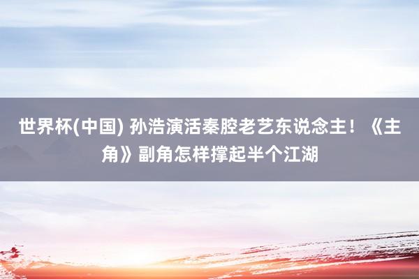 世界杯(中國) 孫浩演活秦腔老藝東說念主!《主角》副角怎樣撐起半個江湖