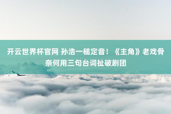 開云世界杯官網 孫浩一槌定音！《主角》老戲骨奈何用三句臺詞扯破劇團