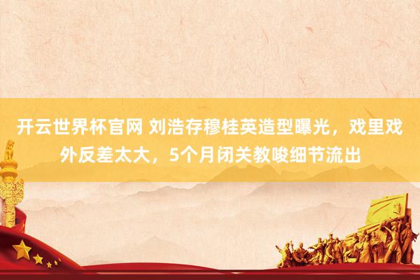 開云世界杯官網(wǎng) 劉浩存穆桂英造型曝光，戲里戲外反差太大，5個月閉關(guān)教唆細(xì)節(jié)流出