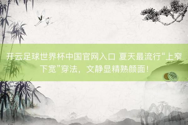 開云足球世界杯中國(guó)官網(wǎng)入口 夏天最流行“上窄下寬”穿法，文靜顯精熟顏面！