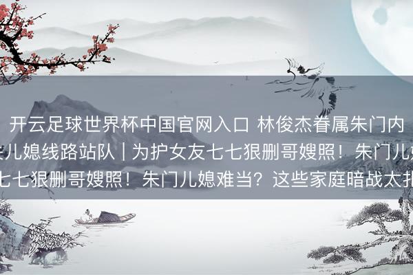開云足球世界杯中國官網(wǎng)入口 林俊杰眷屬朱門內(nèi)斗神話發(fā)酵，母親取關(guān)兒媳線路站隊 | 為護(hù)女友七七狠刪哥嫂照！朱門兒媳難當(dāng)？這些家庭暗戰(zhàn)太扎心