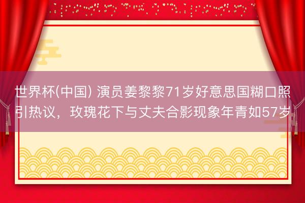 世界杯(中國) 演員姜黎黎71歲好意思國糊口照引熱議，玫瑰花下與丈夫合影現(xiàn)象年青如57歲