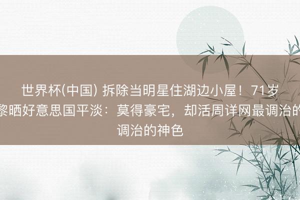 世界杯(中國) 拆除當明星住湖邊小屋！71歲姜黎黎曬好意思國平淡：莫得豪宅，卻活周詳網(wǎng)最調(diào)治的神色