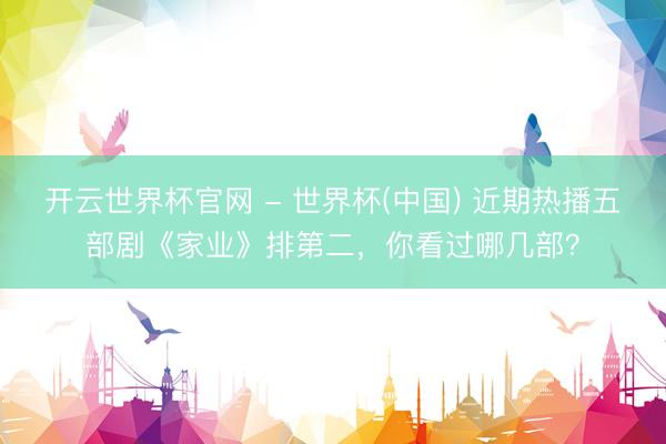 開云世界杯官網(wǎng) - 世界杯(中國) 近期熱播五部劇《家業(yè)》排第二，你看過哪幾部？