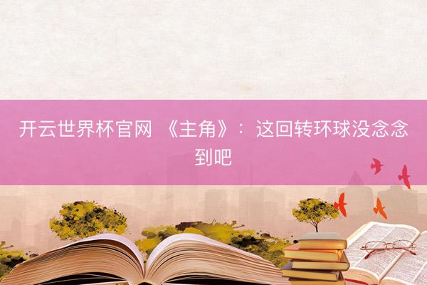 開云世界杯官網(wǎng) 《主角》：這回轉(zhuǎn)環(huán)球沒念念到吧