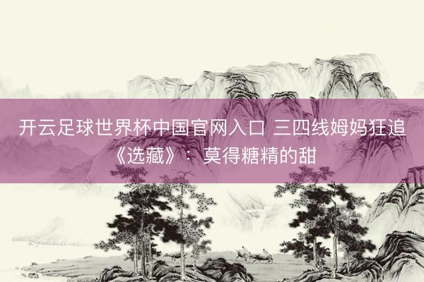 開云足球世界杯中國官網(wǎng)入口 三四線姆媽狂追《選藏》：莫得糖精的甜