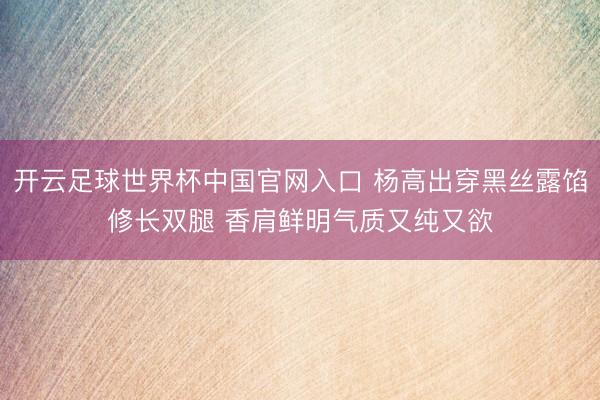 開云足球世界杯中國官網(wǎng)入口 楊高出穿黑絲露餡修長雙腿 香肩鮮明氣質(zhì)又純又欲