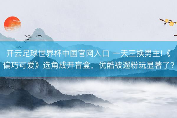 開云足球世界杯中國官網(wǎng)入口 一天三換男主!《偏巧可愛》選角成開盲盒，優(yōu)酷被遛粉玩顯著了?