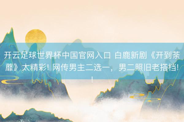 開云足球世界杯中國官網(wǎng)入口 白鹿新劇《開到荼蘼》太精彩! 網(wǎng)傳男主二選一，男二照舊老搭檔!