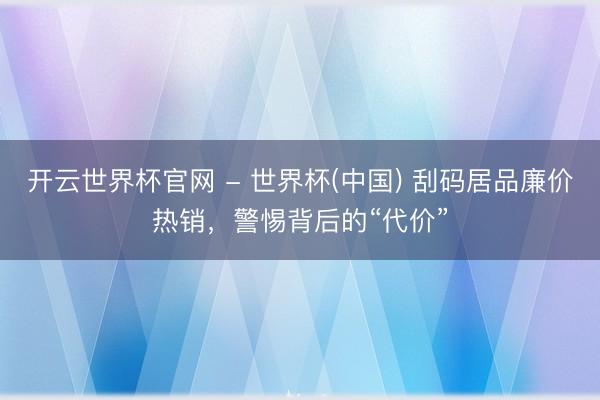 開云世界杯官網(wǎng) - 世界杯(中國) 刮碼居品廉價熱銷，警惕背后的“代價”