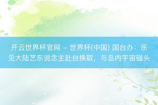開云世界杯官網 - 世界杯(中國) 國臺辦：樂見大陸藝東說念主赴臺換取，與島內宇宙碰頭