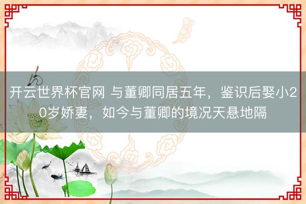 開云世界杯官網 與董卿同居五年，鑒識后娶小20歲嬌妻，如今與董卿的境況天懸地隔