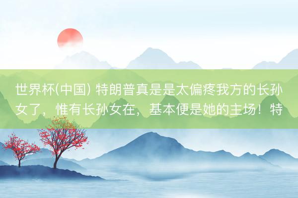世界杯(中國) 特朗普真是是太偏疼我方的長孫女了,惟有長孫女在,基本便是她的主場!特