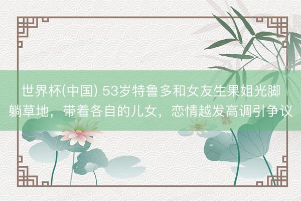 世界杯(中國) 53歲特魯多和女友生果姐光腳躺草地，帶著各自的兒女，戀情越發高調引爭議