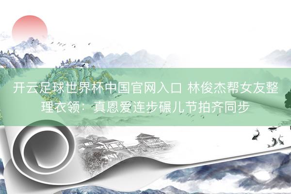 開云足球世界杯中國官網入口 林俊杰幫女友整理衣領：真恩愛連步碾兒節拍齊同步