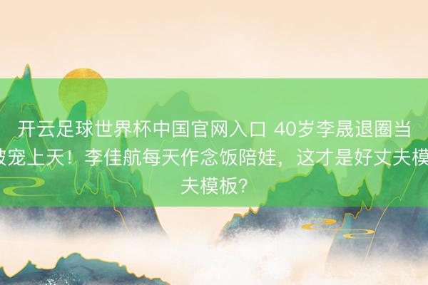 開云足球世界杯中國官網(wǎng)入口 40歲李晟退圈當(dāng)媽被寵上天！李佳航每天作念飯陪娃，這才是好丈夫模板？