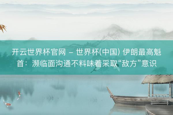 開云世界杯官網 - 世界杯(中國) 伊朗最高魁首：瀕臨面溝通不料味著采取“敵方”意識