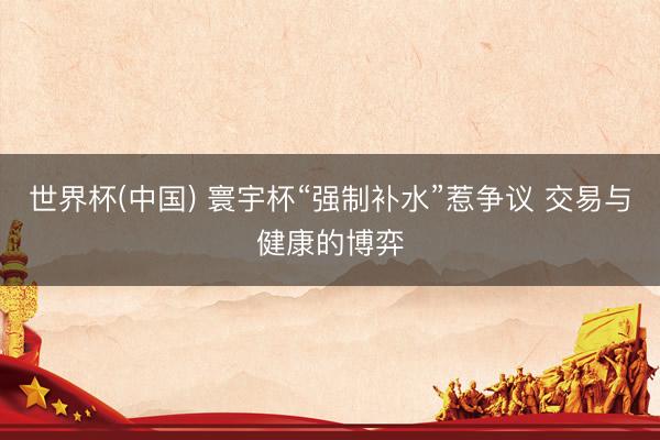 世界杯(中國(guó)) 寰宇杯“強(qiáng)制補(bǔ)水”惹爭(zhēng)議 交易與健康的博弈