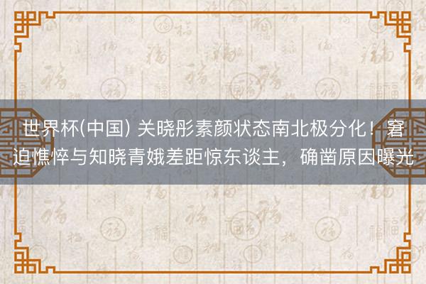 世界杯(中國) 關曉彤素顏狀態南北極分化！窘迫憔悴與知曉青娥差距驚東談主，確鑿原因曝光