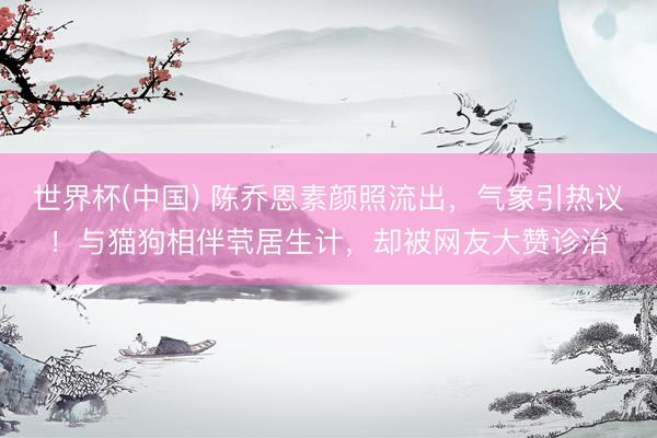 世界杯(中國) 陳喬恩素顏照流出，氣象引熱議！與貓狗相伴煢居生計，卻被網友大贊診治