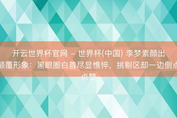 開云世界杯官網(wǎng) - 世界杯(中國) 李夢素顏出鏡顛覆形象：黑眼圈白首盡顯憔悴，挑剔區(qū)卻一邊倒點贊